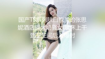 国产TS系列肤白貌美的张思妮酒店操大奶骚女 从床上干到卫生间后入爆射