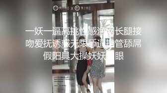 一妖一逼高挑性感渔网长腿接吻爱抚诱惑无限舔逼撸管舔屌假阳具大操妖妖屁眼