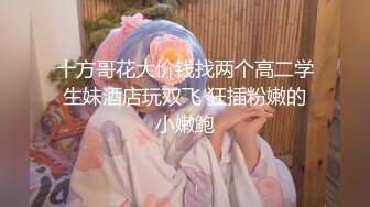 十方哥花大价钱找两个高二学生妹酒店玩双飞 狂插粉嫩的小嫩鲍