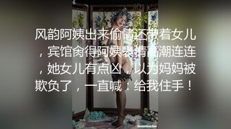 风韵阿姨出来偷情还带着女儿，宾馆肏得阿姨表情高潮连连，她女儿有点凶，以为妈妈被欺负了，一直喊：给我住手！