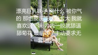 漂亮巨乳妹子 哭什么 被你气的 那也要洗洗味道太大 我就喜欢这个味 内内一脱就舔逼舔菊花 最后妹子主动要求无套 被内射