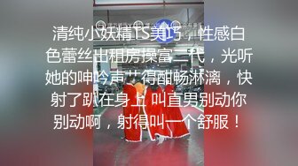 清纯小妖精TS美巧，性感白色蕾丝出租房操富二代，光听她的呻吟声艹得酣畅淋漓，快射了趴在身上 叫直男别动你别动啊，射得叫一个舒服！