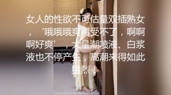 女人的性欲不可估量双插熟女，‘哦哦哦爽得受不了，啊啊啊好爽’，大量潮喷液、白浆液也不停产生，高潮来得如此猛烈！