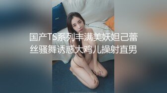 国产TS系列丰满美妖妲己蕾丝骚舞诱惑大鸡儿操射直男