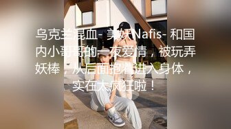 乌克兰混血- 美妖Nafis- 和国内小哥哥的一夜爱情，被玩弄妖棒，从后面抱着进入身体，实在太疯狂啦！