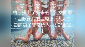 终于操上了新来的巨乳女同事~臣服在我的巨屌下~大大白白的奶子非常诱人~太舒服啦！