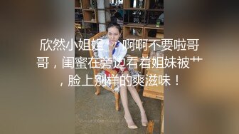 欣然小姐姐_：啊啊不要啦哥哥，闺蜜在旁边看着姐妹被艹，脸上别样的爽滋味！