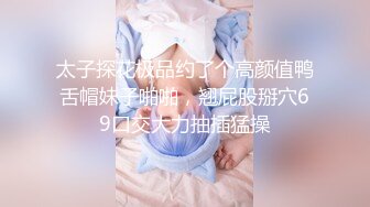 太子探花极品约了个高颜值鸭舌帽妹子啪啪，翘屁股掰穴69口交大力抽插猛操