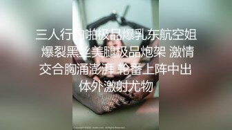 三人行约啪极品爆乳东航空姐 爆裂黑丝美腿极品炮架 激情交合胸涌澎湃 轮番上阵中出体外激射尤物