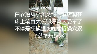 白衣短裙小美女约到酒店躺在床上笔直大长腿好勾人受不了不停爱抚揉捏啪啪抽插操穴累了就把玩娇躯