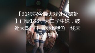 【91狼探今晚大戏处女破处】门票188，大二学生妹，破处大戏狂干，粉嫩鲍鱼一线天好紧暴插