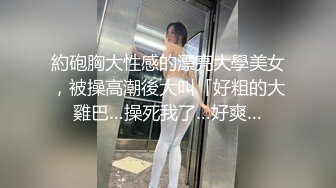 約砲胸大性感的漂亮大學美女，被操高潮後大叫「好粗的大雞巴…操死我了…好爽…