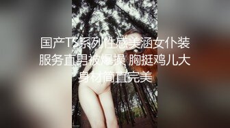 国产TS系列性感美涵女仆装服务直男被爆操 胸挺鸡儿大身材简直完美