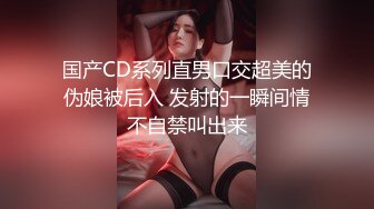 国产CD系列直男口交超美的伪娘被后入 发射的一瞬间情不自禁叫出来