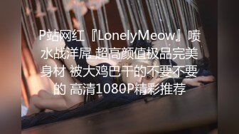 P站网红『LonelyMeow』喷水战洋屌 超高颜值极品完美身材 被大鸡巴干的不要不要的 高清1080P精彩推荐