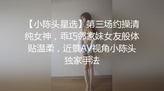 【小陈头星选】第三场约操清纯女神，乖巧邻家妹女友般体贴温柔，近景AV视角小陈头独家手法