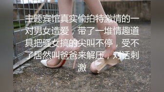 主题宾馆真实偸拍特激情的一对男女造爱，带了一堆情趣道具把骚女搞的尖叫不停，受不了居然叫爸爸来解压，对话刺激