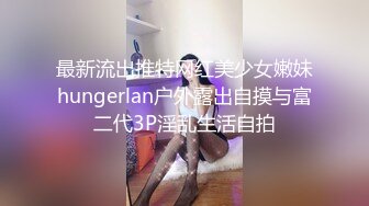 最新流出推特网红美少女嫩妹hungerlan户外露出自摸与富二代3P淫乱生活自拍