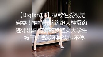 【Bigfan13】极致性爱视觉盛宴！推特洗脑约炮大神爆肏逃课出来约会的反差女大学生，被干的高潮不断尖叫不停