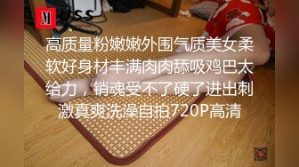 高质量粉嫩嫩外围气质美女柔软好身材丰满肉肉舔吸鸡巴太给力，销魂受不了硬了进出刺激真爽洗澡自拍720P高清