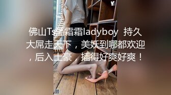 佛山Ts潘霜霜ladyboy  持久大屌走天下，美妖到哪都欢迎，后入土豪，插得好爽好爽！