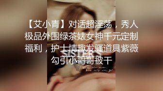 【艾小青】对话超淫荡，秀人极品外围绿茶婊女神千元定制福利，护士情趣发骚道具紫薇勾引小哥哥被干