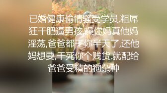 已婚健康偷情骚受学员,粗屌狂干肥逼男孩,操你妈真他妈淫荡,爸爸都干你半天了,还他妈想要,干死你个贱货,就配给爸爸受精的狗杂种