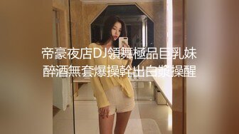 帝豪夜店DJ領舞極品巨乳妹醉酒無套爆操幹出白漿操醒