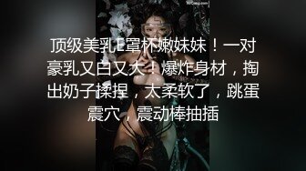 顶级美乳E罩杯嫩妹妹！一对豪乳又白又大！爆炸身材，掏出奶子揉捏，太柔软了，跳蛋震穴，震动棒抽插