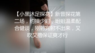 【小黑沐足探花】新晋探花第二场，约操少妇，姐姐温柔配合健谈，刚射完射不出来，又吹又撸保证爽才行