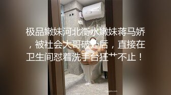 极品嫩妹河北衡水嫩妹蒋马娇，被社会大哥破处后，直接在卫生间怼着洗手台狂艹不止！