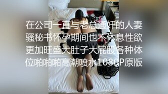 在公司一直与老总通奸的人妻骚秘书怀孕期间也不休息性欲更加旺盛大肚子大屁股各种体位啪啪啪高潮喷水1080P原版