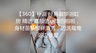 【360】补漏 经典豪华浴缸房 精选 高颜值小情侣啪啪，身材苗条模样清秀，边洗鸳鸯浴边做爱