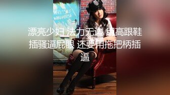 漂亮少妇 法力无边 用高跟鞋插骚逼屁眼 还要用拖把柄插逼