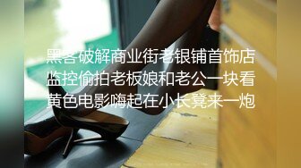 黑客破解商业街老银铺首饰店监控偷拍老板娘和老公一块看黄色电影嗨起在小长凳来一炮