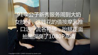 91李公子新秀服务周到大奶女技师，这钱花的值按摩乳推，口活一流各种舔，抬腿正面抽插操爽了1080P高清