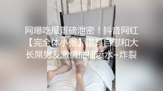 网曝吃瓜重磅泄密！抖音网红【完全体小张】道具自慰和大长屌男友激情抽插喷水~炸裂