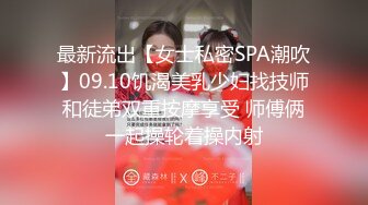 最新流出【女士私密SPA潮吹】09.10饥渴美乳少妇找技师和徒弟双重按摩享受 师傅俩一起操轮着操内射