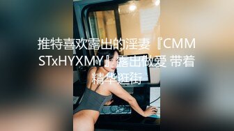 推特喜欢露出的淫妻『CMMSTxHYXMY』露出做爱 带着精华逛街