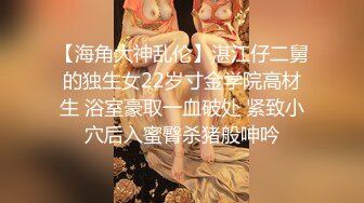 【海角大神乱伦】湛江仔二舅的独生女22岁寸金学院高材生 浴室豪取一血破处 紧致小穴后入蜜臀杀猪般呻吟