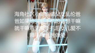 海角社区小哥剧情父女乱伦爸爸如果给买新手机的话想干嘛就干嘛看到新手机后女儿爱不释手和爸爸做爱