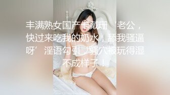 丰满熟女国产卡戴珊‘老公，快过来吃我的奶水，舔我骚逼呀’淫语勾引，骚穴被玩得湿不成样子！