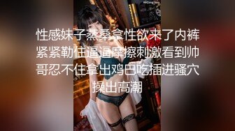 性感妹子蒸桑拿性欲来了内裤紧紧勒住逼逼摩擦刺激看到帅哥忍不住拿出鸡巴吃插进骚穴操出高潮