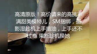 高清原版！高价请来的高挑丰满甜美模特儿，SM捆绑，摄影湿趁机上手揩油，上手还不过瘾 果断趁机操她