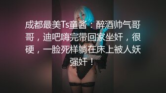 成都最美Ts童酱：醉酒帅气哥哥，迪吧嗨完带回家坐奸，很硬，一脸死样躺在床上被人妖强奸！