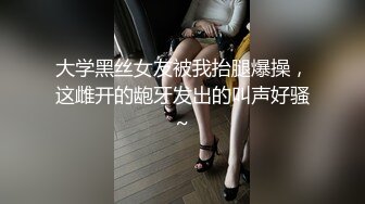 大学黑丝女友被我抬腿爆操，这雌开的龅牙发出的叫声好骚~