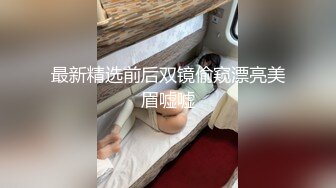 最新精选前后双镜偷窥漂亮美眉嘘嘘