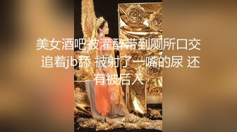 美女酒吧被灌醉带到厕所口交 追着jb舔 被射了一嘴的尿 还有被后入