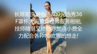 长屌哥洗浴会所800元选秀36F罩杯大胸美女技师服务啪啪,技师精湛又给她多加点小费全力配合各种啪啪,操的想走!