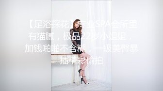 【足浴探花】专业SPA会所里有猫腻，极品22岁小姐姐，加钱啪啪不含糊，一级美臀暴插精彩偷拍